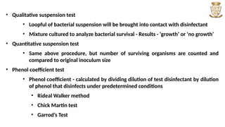 • Qualitative suspension test
• Loopful of bacterial suspension will be brought into contact with disinfectant
• Mixture cultured to analyze bacterial survival - Results - ‘growth’ or ‘no growth’
• Quantitative suspension test
• Same above procedure, but number of surviving organisms are counted and
compared to original inoculum size
• Phenol coefficient test
• Phenol coefficient - calculated by dividing dilution of test disinfectant by dilution
of phenol that disinfects under predetermined conditions
• Rideal Walker method
• Chick Martin test
• Garrod’s Test
 