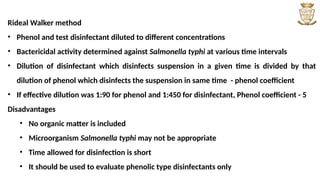 Rideal Walker method
• Phenol and test disinfectant diluted to different concentrations
• Bactericidal activity determined against Salmonella typhi at various time intervals
• Dilution of disinfectant which disinfects suspension in a given time is divided by that
dilution of phenol which disinfects the suspension in same time - phenol coefficient
• If effective dilution was 1:90 for phenol and 1:450 for disinfectant, Phenol coefficient - 5
Disadvantages
• No organic matter is included
• Microorganism Salmonella typhi may not be appropriate
• Time allowed for disinfection is short
• It should be used to evaluate phenolic type disinfectants only
 