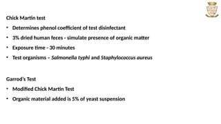 Chick Martin test
• Determines phenol coefficient of test disinfectant
• 3% dried human feces - simulate presence of organic matter
• Exposure time - 30 minutes
• Test organisms – Salmonella typhi and Staphylococcus aureus
Garrod’s Test
• Modified Chick Martin Test
• Organic material added is 5% of yeast suspension
 