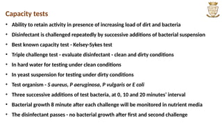 Capacity tests
• Ability to retain activity in presence of increasing load of dirt and bacteria
• Disinfectant is challenged repeatedly by successive additions of bacterial suspension
• Best known capacity test - Kelsey-Sykes test
• Triple challenge test - evaluate disinfectant - clean and dirty conditions
• In hard water for testing under clean conditions
• In yeast suspension for testing under dirty conditions
• Test organism - S aureus, P aeruginosa, P vulgaris or E coli
• Three successive additions of test bacteria, at 0, 10 and 20 minutes’ interval
• Bacterial growth 8 minute after each challenge will be monitored in nutrient media
• The disinfectant passes - no bacterial growth after first and second challenge
 