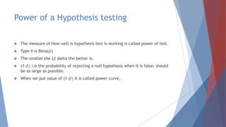 Power of a Hypothesis testing
 The measure of How well is hypothesis test is working is called power of test.
 Type II is Beta(𝛽)
 The smaller the (𝛽 )beta the better is.
 (1-𝛽) i.e the probability of rejecting a null hypothesis when it is false; should
be as large as possible.
 When we put value of (1-𝛽) it is called power curve,
 