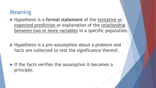 Meaning
 Hypothesis is a formal statement of the tentative or
expected prediction or explanation of the relationship
between two or more variables in a specific population.
 Hypothesis is a pre-assumption about a problem and
facts are collected to test the significance thereof.
 If the facts verifies the assumption it becomes a
principle.
 