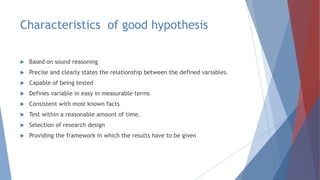 Characteristics of good hypothesis
 Based on sound reasoning
 Precise and clearly states the relationship between the defined variables.
 Capable of being tested
 Defines variable in easy in measurable terms
 Consistent with most known facts
 Test within a reasonable amount of time.
 Selection of research design
 Providing the framework in which the results have to be given
 