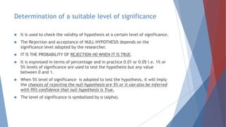 Determination of a suitable level of significance
 It is used to check the validity of hypothesis at a certain level of significance.
 The Rejection and acceptance of NULL HYPOTHESIS depends on the
significance level adopted by the researcher.
 IT IS THE PROBABILITY OF REJECTION H0 WHEN IT IS TRUE.
 It is expressed in terms of percentage and in practice 0.01 or 0.05 i.e. 1% or
5% levels of significance are used to test the hypothesis but any value
between 0 and 1.
 When 5% level of significance is adopted to test the hypothesis, it will imply
the chances of rejecting the null hypothesis are 5% or it can also be inferred
with 95% confidence that null hypothesis is True.
 The level of significance is symbolized by α (alpha).
 
