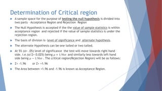 Determination of Critical region
 A sample space for the purpose of testing the null hypothesis is divided into
two parts – Acceptance Region and Rejection Region
 The Null Hypothesis is accepted if the the value of sample statistics is within
acceptance region and rejected if the value of sample statistics is under the
rejection region.
 The basis of division is- level of significance and alternate hypothesis.
 The alternate Hypothesis can be one tailed or two tailed.
 At 5% (α= .05) level of significance the test will move towards right hand
side. i.e.(α/2= 0.025) being 𝜇 + 1.96𝜎 and similarly less towards left hand
side being 𝜇 − 1.96𝜎 . The critical region(Rejection Region) will be as follows:
 Z< -1.96 or Z> +1.96
 The Area between +1.96 and -1.96 is known as Acceptance Region.
 