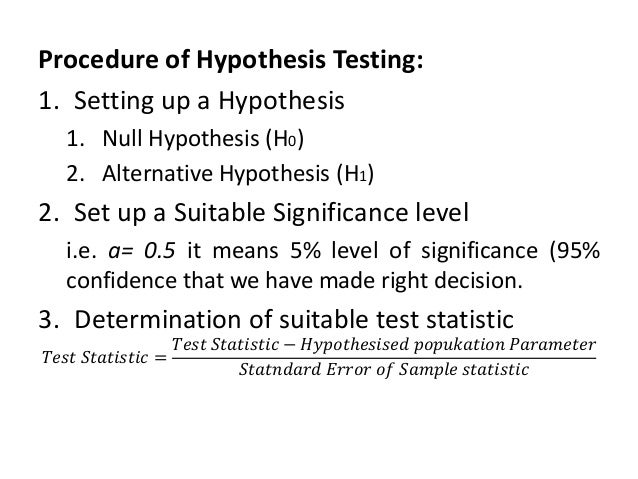 Procedure of Hypothesis Testing:
1. Setting up a Hypothesis
1. Null Hypothesis (H0)
2. Alternative Hypothesis (H1)
2. Set up a Suitable Significance level
i.e. ɑ= 0.5 it means 5% level of significance (95%
confidence that we have made right decision.
3. Determination of suitable test statistic
𝑇𝑒𝑠𝑡 𝑆𝑡𝑎𝑡𝑖𝑠𝑡𝑖𝑐 =
𝑇𝑒𝑠𝑡 𝑆𝑡𝑎𝑡𝑖𝑠𝑡𝑖𝑐 − 𝐻𝑦𝑝𝑜𝑡ℎ𝑒𝑠𝑖𝑠𝑒𝑑 𝑝𝑜𝑝𝑢𝑘𝑎𝑡𝑖𝑜𝑛 𝑃𝑎𝑟𝑎𝑚𝑒𝑡𝑒𝑟
𝑆𝑡𝑎𝑡𝑛𝑑𝑎𝑟𝑑 𝐸𝑟𝑟𝑜𝑟 𝑜𝑓 𝑆𝑎𝑚𝑝𝑙𝑒 𝑠𝑡𝑎𝑡𝑖𝑠𝑡𝑖𝑐
 