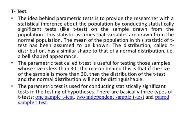 T- Test:
• The idea behind parametric tests is to provide the researcher with a
statistical inference about the population by conducting statistically
significant tests (like t-test) on the sample drawn from the
population. This statistic assumes that variables are drawn from the
normal population. The mean of the population in this statistic of t-
test has been assumed to be known. The distribution, called t-
distribution, has a similar shape to that of a normal distribution, i.e.
a bell shaped appearance.
• The parametric test called t-test is useful for testing those samples
whose size is less than 30. The reason behind this is that if the size
of the sample is more than 30, then the distribution of the t-test
and the normal distribution will not be distinguishable.
• The parametric test is used for conducting statistically significant
tests in the testing of hypotheses. There are basically three types of
t-tests: one sample t-test, two independent sample t-test and paired
sample t-test.
 