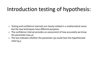 o Testing and confidence intervals are closely related in a mathematical sense
but the two techniques have different purposes.
o The confidence interval provides an assessment of how accurately we know
the parameter (say, μ)
o The test indicates whether the parameter (μ) could have the hypothesized
value (μo).
Introduction testing of hypothesis:
 