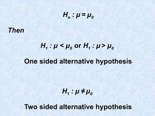 Ho : µ = µ0
Then
H1 : µ < µ0 or H1 : µ > µ0
One sided alternative hypothesis
H1 : µ ≠ µ0
Two sided alternative hypothesis
 