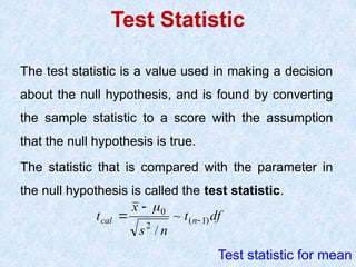Test Statistic
The test statistic is a value used in making a decision
about the null hypothesis, and is found by converting
the sample statistic to a score with the assumption
that the null hypothesis is true.
The statistic that is compared with the parameter in
the null hypothesis is called the test statistic.
df
t
n
s
x
t n
cal )
1
(
2
0
~
/




Test statistic for mean
 