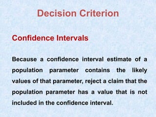 Decision Criterion
Confidence Intervals
Because a confidence interval estimate of a
population parameter contains the likely
values of that parameter, reject a claim that the
population parameter has a value that is not
included in the confidence interval.
 