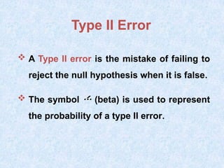 Type II Error
 A Type II error is the mistake of failing to
reject the null hypothesis when it is false.
 The symbol  (beta) is used to represent
the probability of a type II error.
 