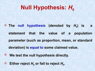 Null Hypothesis: H0
 The null hypothesis (denoted by H0) is a
statement that the value of a population
parameter (such as proportion, mean, or standard
deviation) is equal to some claimed value.
 We test the null hypothesis directly.
 Either reject H0 or fail to reject H0.
 