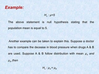 Example:
Ho : µ=5
The above statement is null hypothesis stating that the
population mean is equal to 5.
Another example can be taken to explain this. Suppose a doctor
has to compare the decease in blood pressure when drugs A & B
are used. Suppose A & B follow distribution with mean µA and
µB ,then
Ho : µA = µB
 
