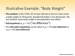 Illustrative Example: “Body Weight”
• The problem: In the 1970s, 20–29 year old men in the U.S. had a mean
μ body weight of 170 pounds. Standard deviation σ was 40 pounds. We
test whether mean body weight in the population now differs.
• Null hypothesis H0: μ = 170 (“no difference”)
• The alternative hypothesis can be either Ha: μ > 170 (one-sided test) or
Ha: μ ≠ 170 (two-sided test)
 