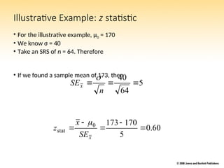 Illustrative Example: z statistic
• For the illustrative example, μ0 = 170
• We know σ = 40
• Take an SRS of n = 64. Therefore
• If we found a sample mean of 173, then
5
64
40



n
SEx

60
.
0
5
170
173
0
stat 




x
SE
x
z

 
