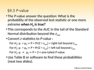 §9.3 P-value
•The P-value answer the question: What is the
probability of the observed test statistic or one more
extreme when H0 is true?
•This corresponds to the AUC in the tail of the Standard
Normal distribution beyond the zstat.
•Convert z statistics to P-value :
For Ha: μ> μ0  P = Pr(Z > zstat) = right-tail beyond zstat
For Ha: μ< μ0  P = Pr(Z < zstat) = left tail beyond zstat
For Ha: μμ0  P = 2 × one-tailed P-value
•Use Table B or software to find these probabilities
(next two slides).
 