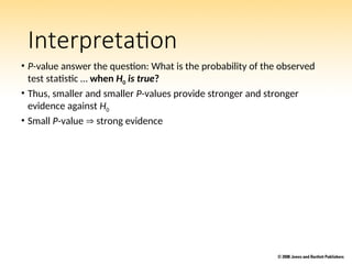 Interpretation
• P-value answer the question: What is the probability of the observed
test statistic … when H0 is true?
• Thus, smaller and smaller P-values provide stronger and stronger
evidence against H0
• Small P-value  strong evidence
 