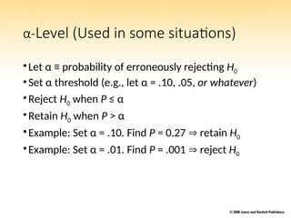α-Level (Used in some situations)
•Let α ≡ probability of erroneously rejecting H0
•Set α threshold (e.g., let α = .10, .05, or whatever)
•Reject H0 when P ≤ α
•Retain H0 when P > α
•Example: Set α = .10. Find P = 0.27  retain H0
•Example: Set α = .01. Find P = .001  reject H0
 