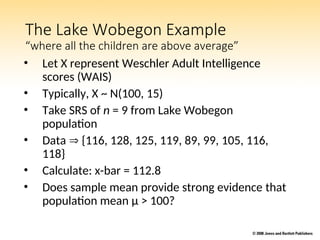 The Lake Wobegon Example
“where all the children are above average”
• Let X represent Weschler Adult Intelligence
scores (WAIS)
• Typically, X ~ N(100, 15)
• Take SRS of n = 9 from Lake Wobegon
population
• Data  {116, 128, 125, 119, 89, 99, 105, 116,
118}
• Calculate: x-bar = 112.8
• Does sample mean provide strong evidence that
population mean μ > 100?
 
