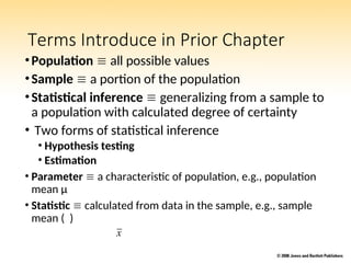 Terms Introduce in Prior Chapter
•Population  all possible values
•Sample  a portion of the population
•Statistical inference  generalizing from a sample to
a population with calculated degree of certainty
• Two forms of statistical inference
• Hypothesis testing
• Estimation
• Parameter  a characteristic of population, e.g., population
mean µ
• Statistic  calculated from data in the sample, e.g., sample
mean ( )
x
 