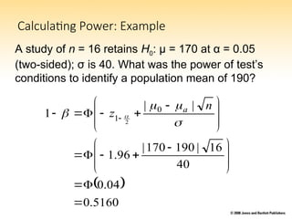 Calculating Power: Example
A study of n = 16 retains H0: μ = 170 at α = 0.05
(two-sided); σ is 40. What was the power of test’s
conditions to identify a population mean of 190?
 
5160
.
0
04
.
0
40
16
|
190
170
|
96
.
1
|
|
1 0
1 2










 











 




 



 
n
z a
 