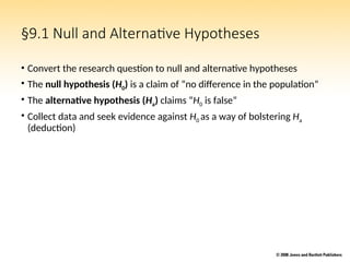 §9.1 Null and Alternative Hypotheses
• Convert the research question to null and alternative hypotheses
• The null hypothesis (H0) is a claim of “no difference in the population”
• The alternative hypothesis (Ha) claims “H0 is false”
• Collect data and seek evidence against H0 as a way of bolstering Ha
(deduction)
 