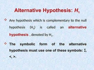 Alternative Hypothesis: H1
 Any hypothesis which is complementary to the null
hypothesis (H0) is called an alternative
hypothesis , denoted by H1.
 The symbolic form of the alternative
hypothesis must use one of these symbols: ,
<, >.
 