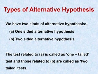 Types of Alternative Hypothesis
We have two kinds of alternative hypothesis:-
(a) One sided alternative hypothesis
(b) Two sided alternative hypothesis
The test related to (a) is called as ‘one – tailed’
test and those related to (b) are called as ‘two
tailed’ tests.
 