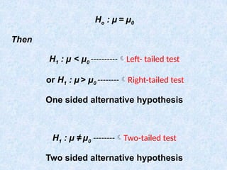 Ho : µ = µ0
Then
H1 : µ < µ0 ----------Left- tailed test
or H1 : µ > µ0 --------Right-tailed test
One sided alternative hypothesis
H1 : µ ≠ µ0 --------Two-tailed test
Two sided alternative hypothesis
 