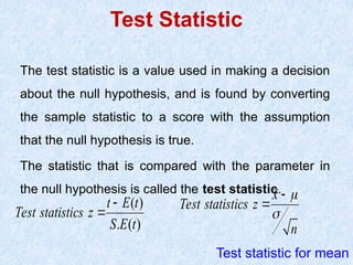 Test Statistic
The test statistic is a value used in making a decision
about the null hypothesis, and is found by converting
the sample statistic to a score with the assumption
that the null hypothesis is true.
The statistic that is compared with the parameter in
the null hypothesis is called the test statistic.
( )
. ( )
Test statistics
t E t
z
S E t


Test statistic for mean
Test statist
x
i s z
n
c




 