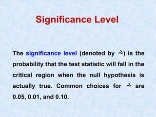 Significance Level
The significance level (denoted by ) is the
probability that the test statistic will fall in the
critical region when the null hypothesis is
actually true. Common choices for  are
0.05, 0.01, and 0.10.
 