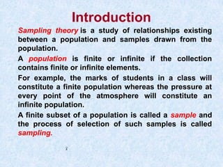 Introduction
Sampling theory is a study of relationships existing
between a population and samples drawn from the
population.
A population is finite or infinite if the collection
contains finite or infinite elements.
For example, the marks of students in a class will
constitute a finite population whereas the pressure at
every point of the atmosphere will constitute an
infinite population.
A finite subset of a population is called a sample and
the process of selection of such samples is called
sampling.
x
 