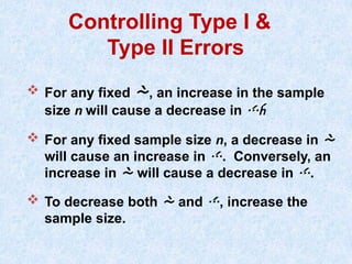Controlling Type I &
Type II Errors
 For any fixed , an increase in the sample
size n will cause a decrease in 
 For any fixed sample size n, a decrease in 
will cause an increase in . Conversely, an
increase in  will cause a decrease in .
 To decrease both  and , increase the
sample size.
 