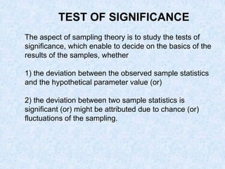 TEST OF SIGNIFICANCE
The aspect of sampling theory is to study the tests of
significance, which enable to decide on the basics of the
results of the samples, whether
1) the deviation between the observed sample statistics
and the hypothetical parameter value (or)
2) the deviation between two sample statistics is
significant (or) might be attributed due to chance (or)
fluctuations of the sampling.
 