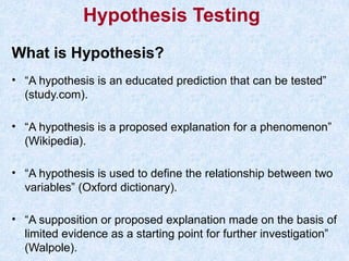 What is Hypothesis?
• “A hypothesis is an educated prediction that can be tested”
(study.com).
• “A hypothesis is a proposed explanation for a phenomenon”
(Wikipedia).
• “A hypothesis is used to define the relationship between two
variables” (Oxford dictionary).
• “A supposition or proposed explanation made on the basis of
limited evidence as a starting point for further investigation”
(Walpole).
Hypothesis Testing
 