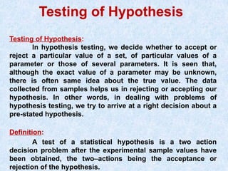 Testing of Hypothesis
Testing of Hypothesis:
In hypothesis testing, we decide whether to accept or
reject a particular value of a set, of particular values of a
parameter or those of several parameters. It is seen that,
although the exact value of a parameter may be unknown,
there is often same idea about the true value. The data
collected from samples helps us in rejecting or accepting our
hypothesis. In other words, in dealing with problems of
hypothesis testing, we try to arrive at a right decision about a
pre-stated hypothesis.
Definition:
A test of a statistical hypothesis is a two action
decision problem after the experimental sample values have
been obtained, the two–actions being the acceptance or
rejection of the hypothesis.
 