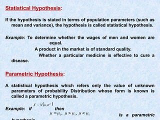 Statistical Hypothesis:
If the hypothesis is stated in terms of population parameters (such as
mean and variance), the hypothesis is called statistical hypothesis.
Example: To determine whether the wages of men and women are
equal.
A product in the market is of standard quality.
Whether a particular medicine is effective to cure a
disease.
Parametric Hypothesis:
A statistical hypothesis which refers only the value of unknown
parameters of probability Distribution whose form is known is
called a parametric hypothesis.
Example: if then
is a parametric
 
2
,
~ 

N
X
1
1
1 ,
, 




 


 