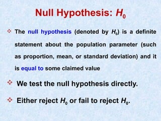 Null Hypothesis: H0
 The null hypothesis (denoted by H0) is a definite
statement about the population parameter (such
as proportion, mean, or standard deviation) and it
is equal to some claimed value
 We test the null hypothesis directly.
 Either reject H0 or fail to reject H0.
 