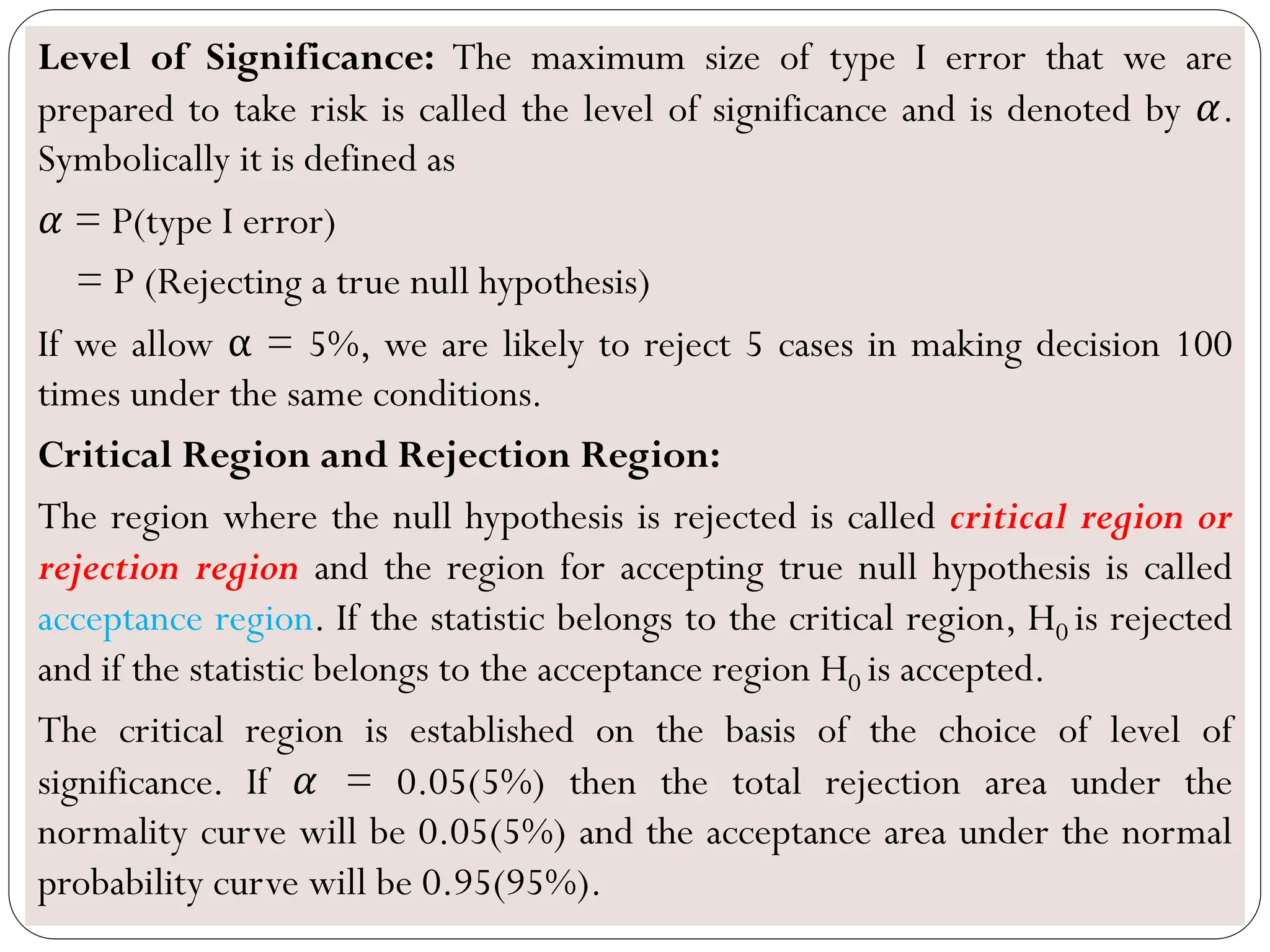 Level of Significance: The maximum size of type I error that we are
prepared to take risk is called the level of significance and is denoted by 𝛼.
Symbolically it is defined as
𝛼 = P(type I error)
= P (Rejecting a true null hypothesis)
If we allow α = 5%, we are likely to reject 5 cases in making decision 100
times under the same conditions.
Critical Region and Rejection Region:
The region where the null hypothesis is rejected is called critical region or
rejection region and the region for accepting true null hypothesis is called
acceptance region. If the statistic belongs to the critical region, H0 is rejected
and if the statistic belongs to the acceptance region H0 is accepted.
The critical region is established on the basis of the choice of level of
significance. If 𝛼 = 0.05(5%) then the total rejection area under the
normality curve will be 0.05(5%) and the acceptance area under the normal
probability curve will be 0.95(95%).
 