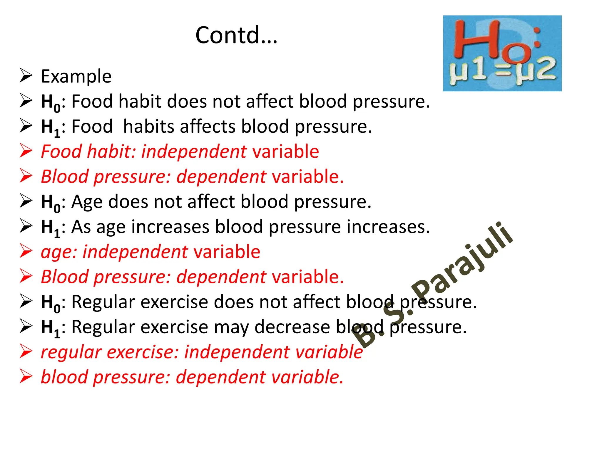 Contd…
➢ Example
➢ H0: Food habit does not affect blood pressure.
➢ H1: Food habits affects blood pressure.
➢ Food habit: independent variable
➢ Blood pressure: dependent variable.
➢ H0: Age does not affect blood pressure.
➢ H1: As age increases blood pressure increases.
➢ age: independent variable
➢ Blood pressure: dependent variable.
➢ H0: Regular exercise does not affect blood pressure.
➢ H1: Regular exercise may decrease blood pressure.
➢ regular exercise: independent variable
➢ blood pressure: dependent variable.
 