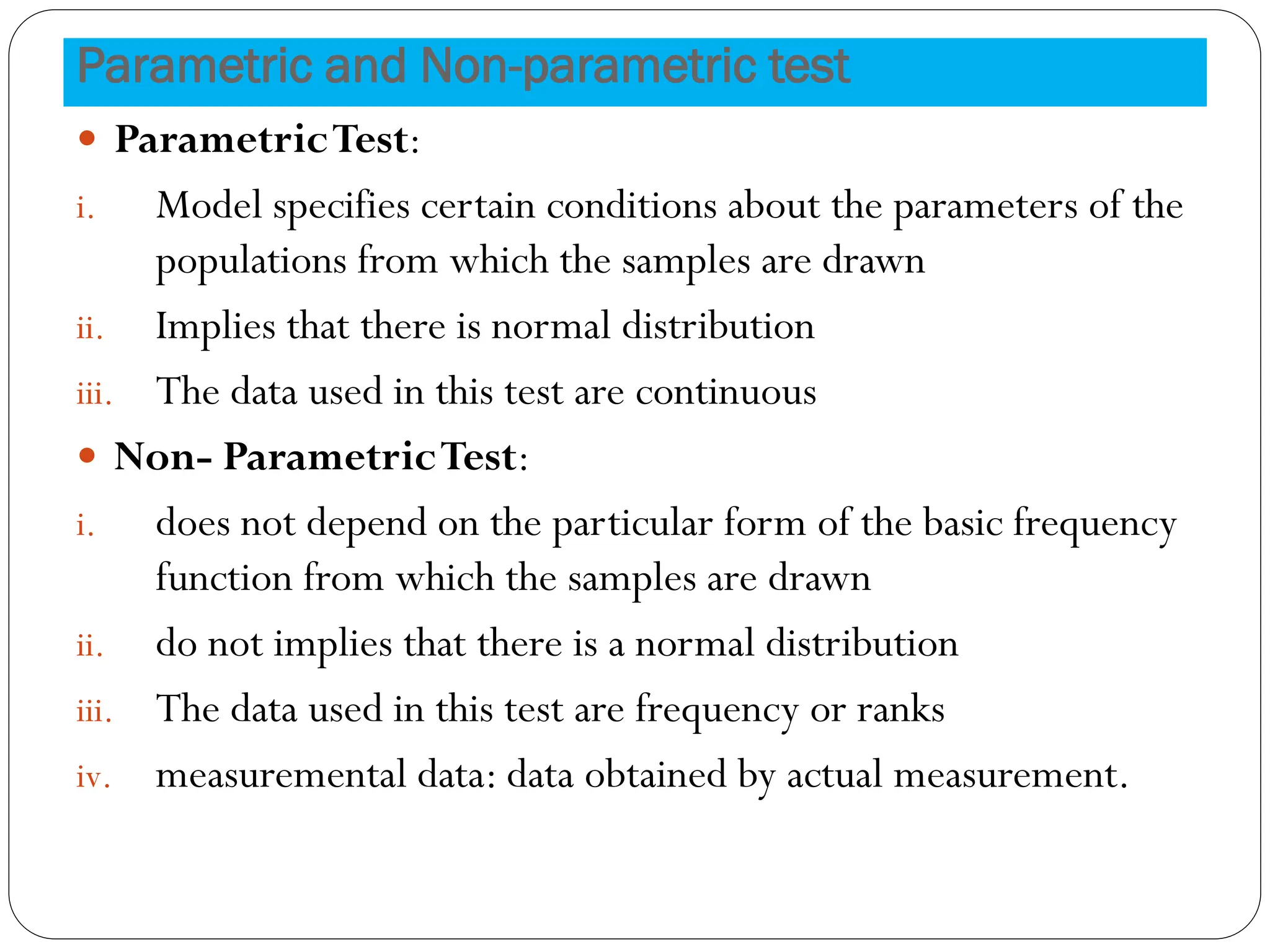 Parametric and Non-parametric test
 ParametricTest:
i. Model specifies certain conditions about the parameters of the
populations from which the samples are drawn
ii. Implies that there is normal distribution
iii. The data used in this test are continuous
 Non- ParametricTest:
i. does not depend on the particular form of the basic frequency
function from which the samples are drawn
ii. do not implies that there is a normal distribution
iii. The data used in this test are frequency or ranks
iv. measuremental data: data obtained by actual measurement.
 