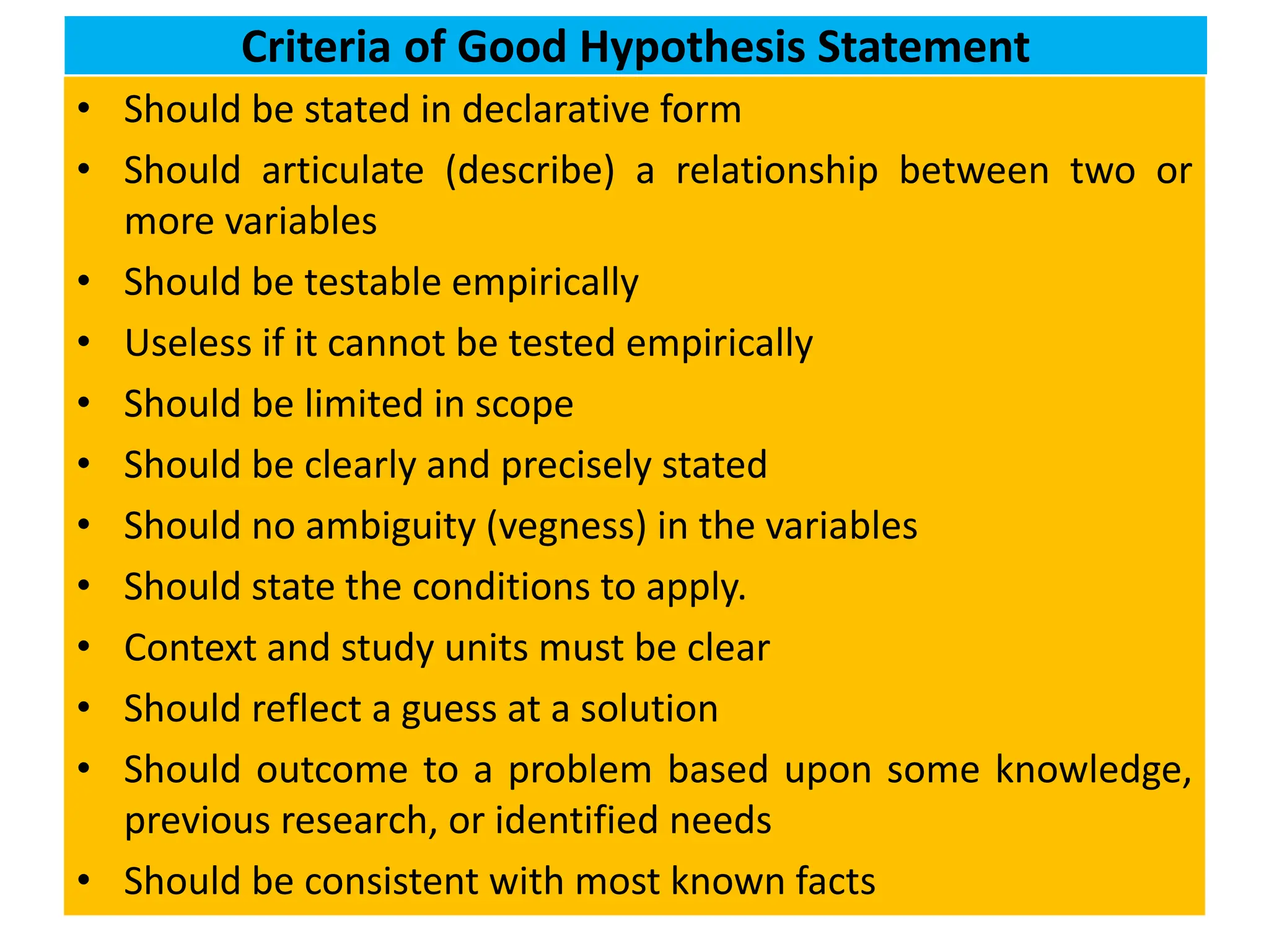 Criteria of Good Hypothesis Statement
• Should be stated in declarative form
• Should articulate (describe) a relationship between two or
more variables
• Should be testable empirically
• Useless if it cannot be tested empirically
• Should be limited in scope
• Should be clearly and precisely stated
• Should no ambiguity (vegness) in the variables
• Should state the conditions to apply.
• Context and study units must be clear
• Should reflect a guess at a solution
• Should outcome to a problem based upon some knowledge,
previous research, or identified needs
• Should be consistent with most known facts
 