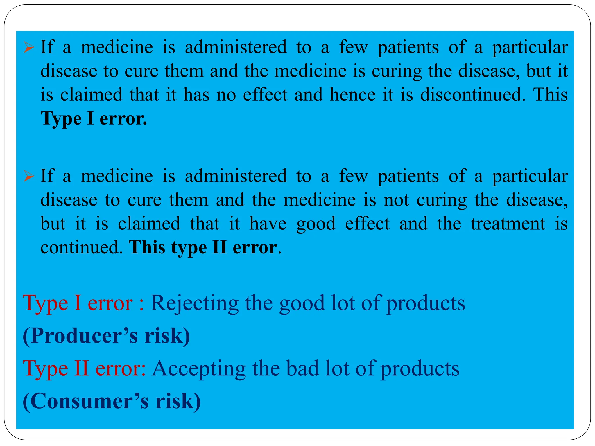➢ If a medicine is administered to a few patients of a particular
disease to cure them and the medicine is curing the disease, but it
is claimed that it has no effect and hence it is discontinued. This
Type I error.
➢ If a medicine is administered to a few patients of a particular
disease to cure them and the medicine is not curing the disease,
but it is claimed that it have good effect and the treatment is
continued. This type II error.
Type I error : Rejecting the good lot of products
(Producer’s risk)
Type II error: Accepting the bad lot of products
(Consumer’s risk)
 