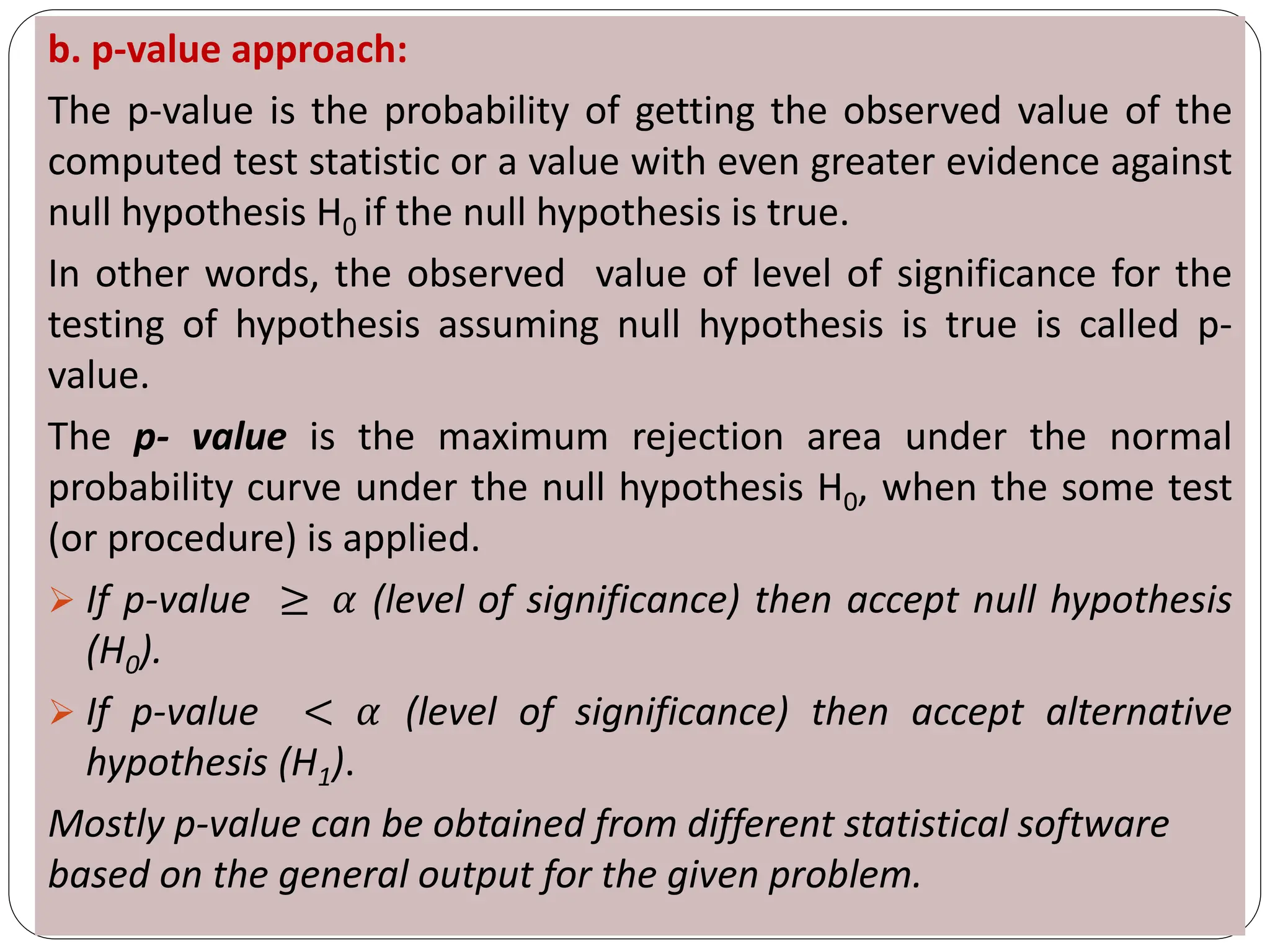 b. p-value approach:
The p-value is the probability of getting the observed value of the
computed test statistic or a value with even greater evidence against
null hypothesis H0 if the null hypothesis is true.
In other words, the observed value of level of significance for the
testing of hypothesis assuming null hypothesis is true is called p-
value.
The p- value is the maximum rejection area under the normal
probability curve under the null hypothesis H0, when the some test
(or procedure) is applied.
➢ If p-value ≥ 𝛼 (level of significance) then accept null hypothesis
(H0).
➢ If p-value < 𝛼 (level of significance) then accept alternative
hypothesis (H1).
Mostly p-value can be obtained from different statistical software
based on the general output for the given problem.
 