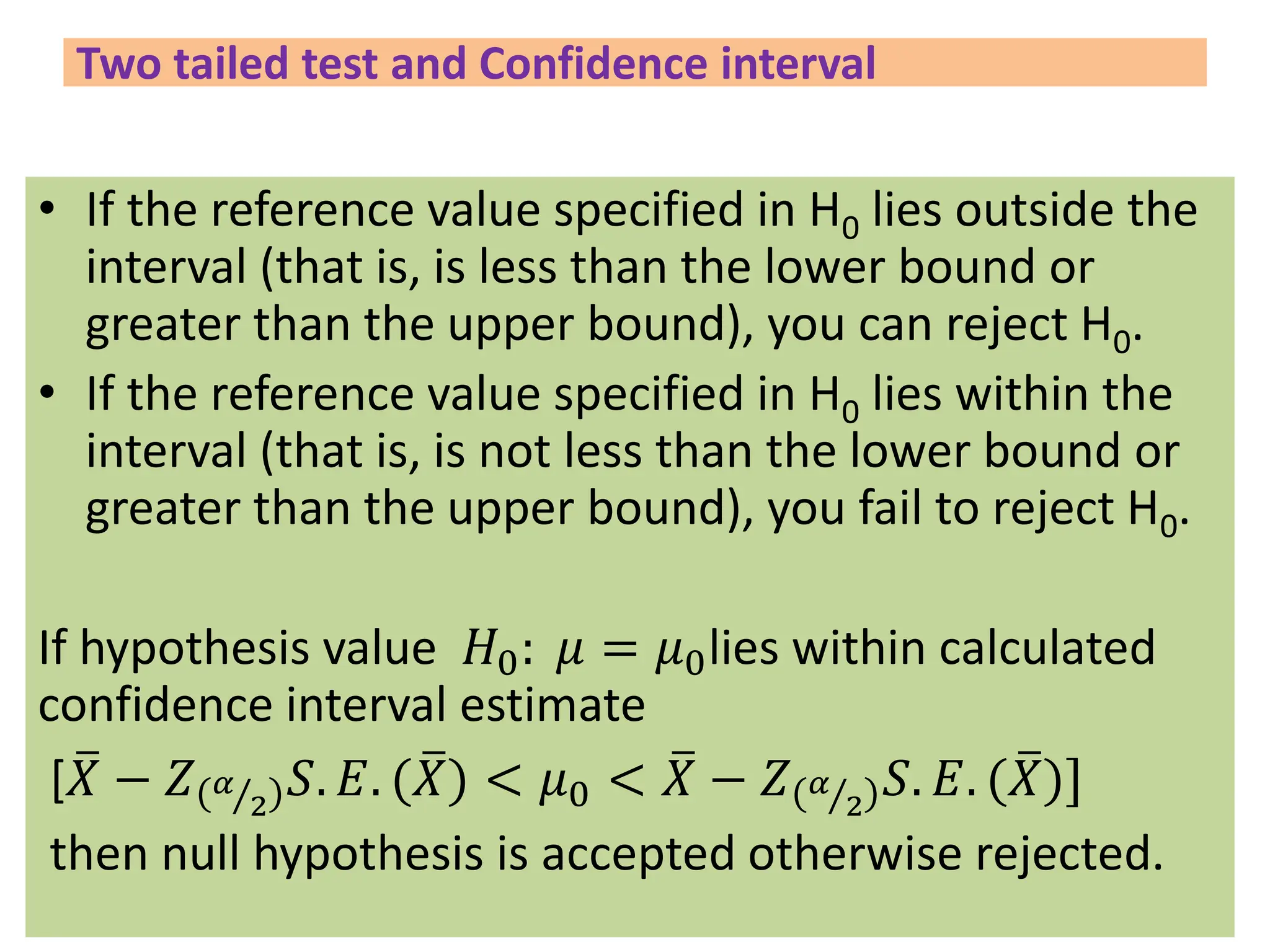 Two tailed test and Confidence interval
• If the reference value specified in H0 lies outside the
interval (that is, is less than the lower bound or
greater than the upper bound), you can reject H0.
• If the reference value specified in H0 lies within the
interval (that is, is not less than the lower bound or
greater than the upper bound), you fail to reject H0.
If hypothesis value 𝐻0: 𝜇 = 𝜇0lies within calculated
confidence interval estimate
[ ത
𝑋 − 𝑍 Τ
𝛼
2
𝑆. 𝐸. ( ത
𝑋) < 𝜇0 < ത
𝑋 − 𝑍 Τ
𝛼
2
𝑆. 𝐸. ( ത
𝑋)]
then null hypothesis is accepted otherwise rejected.
 