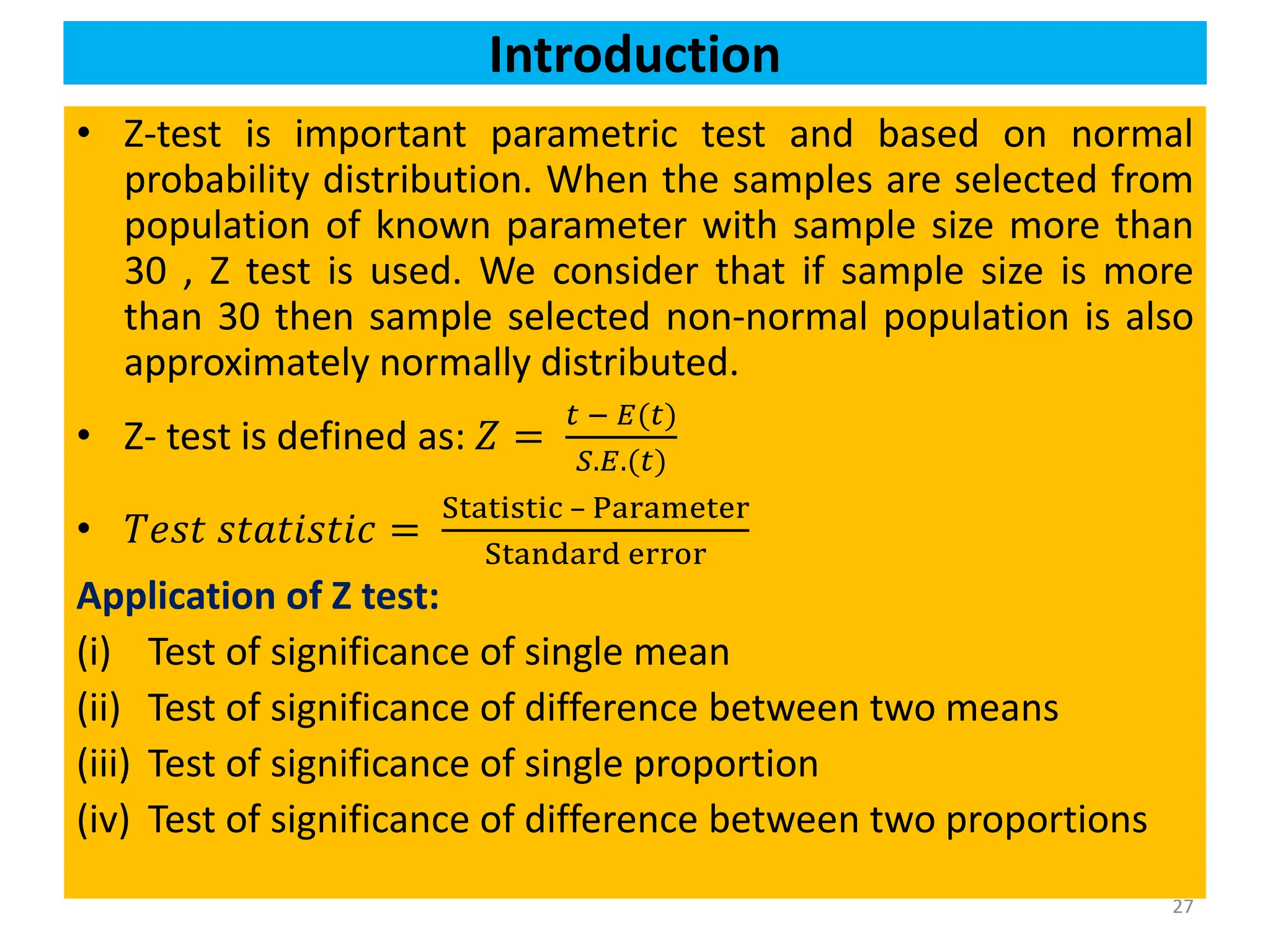 27
• Z-test is important parametric test and based on normal
probability distribution. When the samples are selected from
population of known parameter with sample size more than
30 , Z test is used. We consider that if sample size is more
than 30 then sample selected non-normal population is also
approximately normally distributed.
• Z- test is defined as: 𝑍 =
𝑡 − 𝐸(𝑡)
𝑆.𝐸.(𝑡)
• 𝑇𝑒𝑠𝑡 𝑠𝑡𝑎𝑡𝑖𝑠𝑡𝑖𝑐 =
Statistic – Parameter
Standard error
Application of Z test:
(i) Test of significance of single mean
(ii) Test of significance of difference between two means
(iii) Test of significance of single proportion
(iv) Test of significance of difference between two proportions
Introduction
 