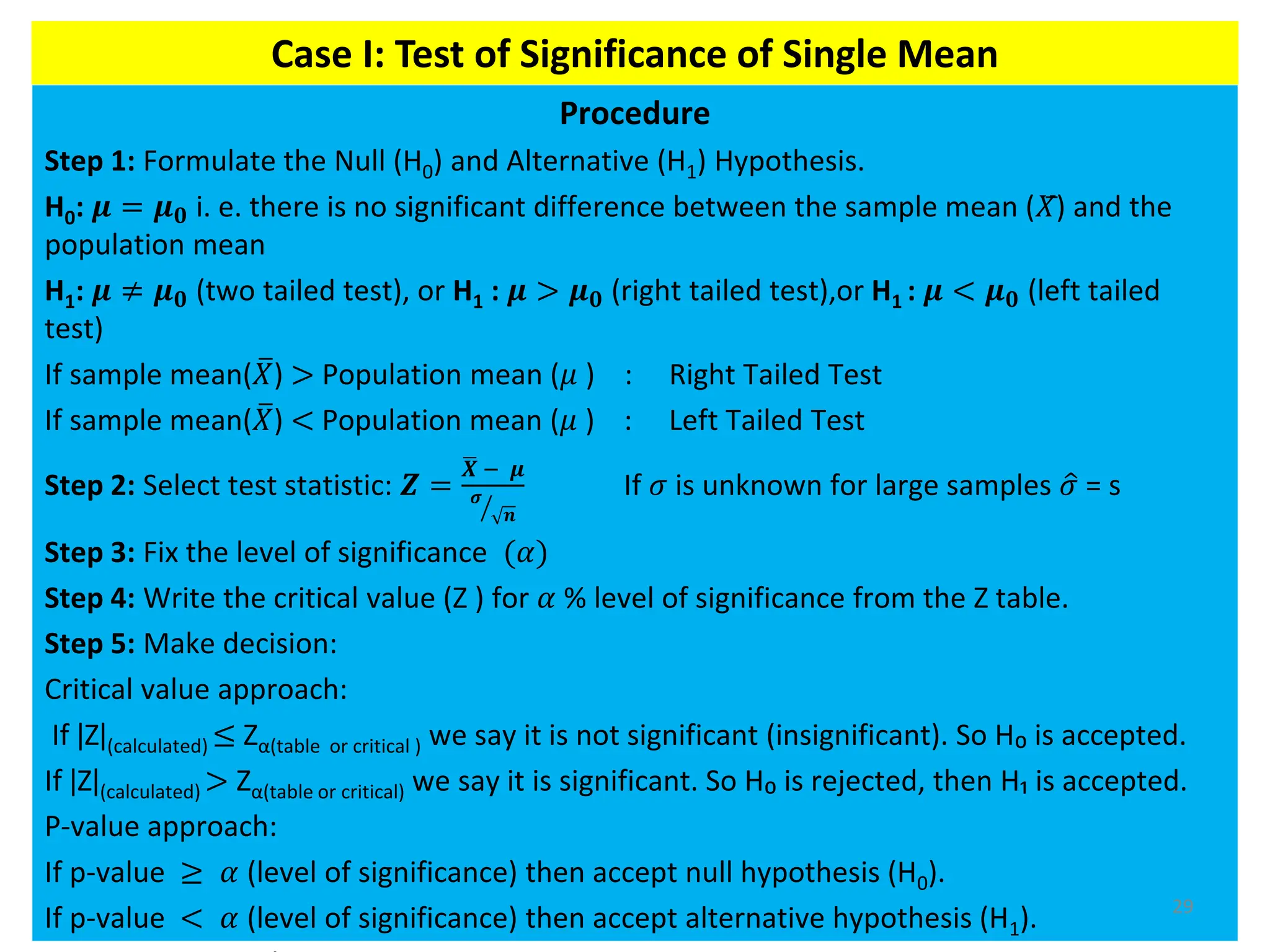 Procedure
Step 1: Formulate the Null (H0) and Alternative (H1) Hypothesis.
H0: 𝝁 = 𝝁𝟎 i. e. there is no significant difference between the sample mean (𝑋) and the
population mean
H1: 𝝁 ≠ 𝝁𝟎 (two tailed test), or H1 : 𝝁 > 𝝁𝟎 (right tailed test),or H1 : 𝝁 < 𝝁𝟎 (left tailed
test)
If sample mean( ത
𝑋) > Population mean (𝜇 ) : Right Tailed Test
If sample mean( ത
𝑋) < Population mean (𝜇 ) : Left Tailed Test
Step 2: Select test statistic: 𝒁 =
ഥ
𝑿 − 𝝁
ൗ
𝝈
𝒏
If 𝜎 is unknown for large samples ො
𝜎 = s
Step 3: Fix the level of significance (𝛼)
Step 4: Write the critical value (Z ) for 𝛼 % level of significance from the Z table.
Step 5: Make decision:
Critical value approach:
If ǀZǀ(calculated) ≤ Zα(table or critical ) we say it is not significant (insignificant). So H₀ is accepted.
If ǀZǀ(calculated) > Zα(table or critical) we say it is significant. So H₀ is rejected, then H₁ is accepted.
P-value approach:
If p-value ≥ 𝛼 (level of significance) then accept null hypothesis (H0).
If p-value < 𝛼 (level of significance) then accept alternative hypothesis (H1). 29
Case I: Test of Significance of Single Mean
 