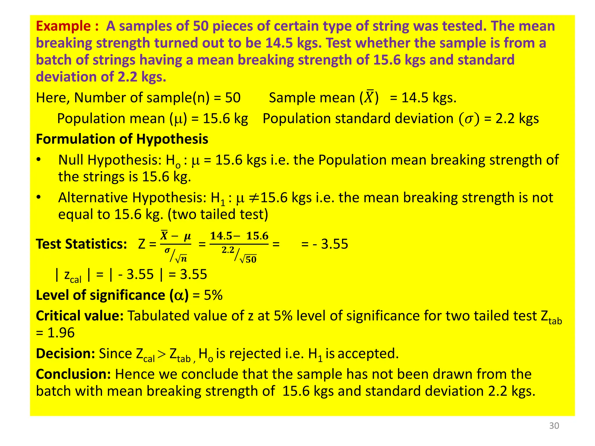 Example : A samples of 50 pieces of certain type of string was tested. The mean
breaking strength turned out to be 14.5 kgs. Test whether the sample is from a
batch of strings having a mean breaking strength of 15.6 kgs and standard
deviation of 2.2 kgs.
Here, Number of sample(n) = 50 Sample mean ( ത
𝑋) = 14.5 kgs.
Population mean () = 15.6 kg Population standard deviation (𝜎) = 2.2 kgs
Formulation of Hypothesis
• Null Hypothesis: Ho :  = 15.6 kgs i.e. the Population mean breaking strength of
the strings is 15.6 kg.
• Alternative Hypothesis: H1 :  ≠15.6 kgs i.e. the mean breaking strength is not
equal to 15.6 kg. (two tailed test)
Test Statistics: Z =
ഥ
𝑿 − 𝝁
ൗ
𝝈
𝒏
=
𝟏𝟒.𝟓− 𝟏𝟓.𝟔
ൗ
𝟐.𝟐
𝟓𝟎
= = - 3.55
| zcal | = | - 3.55 | = 3.55
Level of significance (a) = 5%
Critical value: Tabulated value of z at 5% level of significance for two tailed test Ztab
= 1.96
Decision: Since Zcal  Ztab , Ho is rejected i.e. H1 is accepted.
Conclusion: Hence we conclude that the sample has not been drawn from the
batch with mean breaking strength of 15.6 kgs and standard deviation 2.2 kgs.
30
 