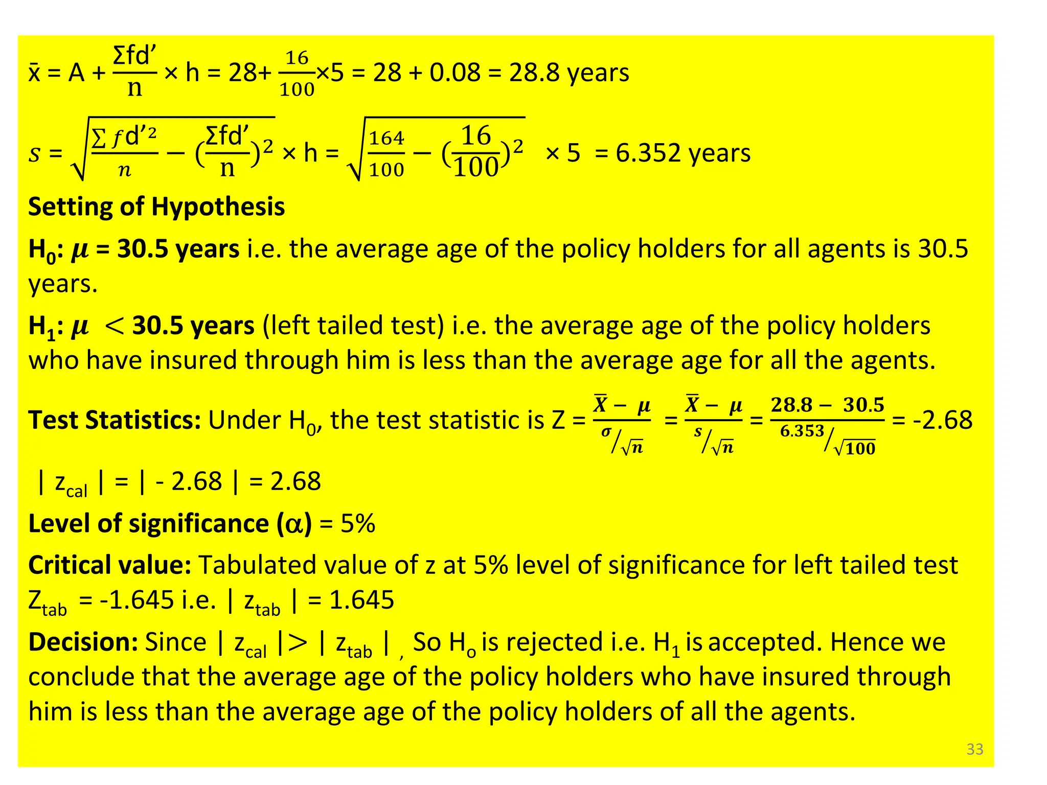 x̄ = A +
Σfd’
n
× h = 28+
16
100
×5 = 28 + 0.08 = 28.8 years
𝑠 =
σ 𝑓d’2
𝑛
− (
Σfd’
n
)2 × h =
164
100
− (
16
100
)2 × 5 = 6.352 years
Setting of Hypothesis
H0: 𝝁 = 30.5 years i.e. the average age of the policy holders for all agents is 30.5
years.
H1: 𝝁 < 30.5 years (left tailed test) i.e. the average age of the policy holders
who have insured through him is less than the average age for all the agents.
Test Statistics: Under H0, the test statistic is Z =
ഥ
𝑿 − 𝝁
ൗ
𝝈
𝒏
=
ഥ
𝑿 − 𝝁
ൗ
𝒔
𝒏
=
𝟐𝟖.𝟖 − 𝟑𝟎.𝟓
ൗ
𝟔.𝟑𝟓𝟑
𝟏𝟎𝟎
= -2.68
| zcal | = | - 2.68 | = 2.68
Level of significance (a) = 5%
Critical value: Tabulated value of z at 5% level of significance for left tailed test
Ztab = -1.645 i.e. | ztab | = 1.645
Decision: Since | zcal |> | ztab | , So Ho is rejected i.e. H1 is accepted. Hence we
conclude that the average age of the policy holders who have insured through
him is less than the average age of the policy holders of all the agents.
33
 